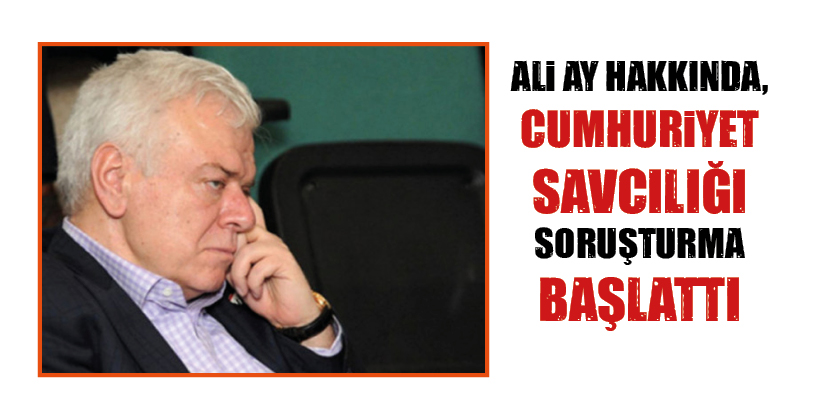 ALİ AY HAKKINDA, CUMHURİYET SAVCILIĞI SORUŞTURMA BAŞLATTI