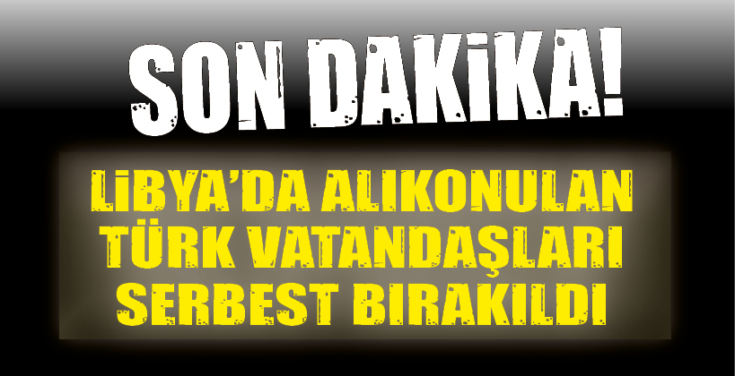 LİBYA’DA ALIKONULAN TÜRK VATANDAŞLARI SERBEST BIRAKILDI